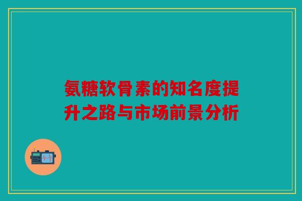 氨糖软骨素的知名度提升之路与市场前景分析