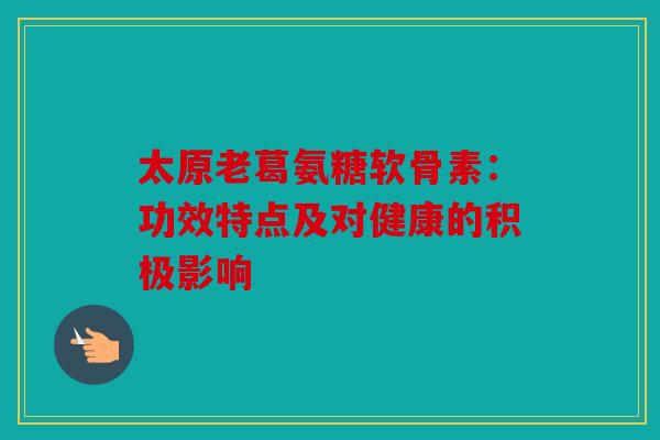 太原老葛氨糖软骨素：功效特点及对健康的积极影响