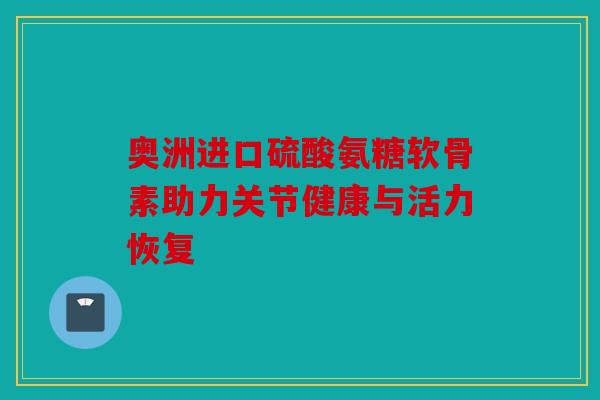 奥洲进口硫酸氨糖软骨素助力关节健康与活力恢复