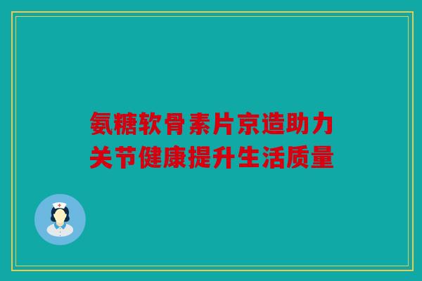 氨糖软骨素片京造助力关节健康提升生活质量