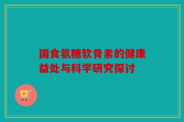 国食氨糖软骨素的健康益处与科学研究探讨