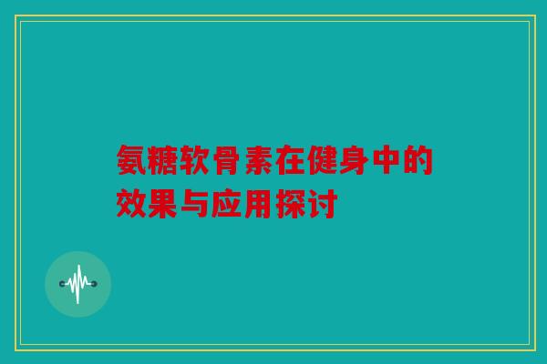 氨糖软骨素在健身中的效果与应用探讨