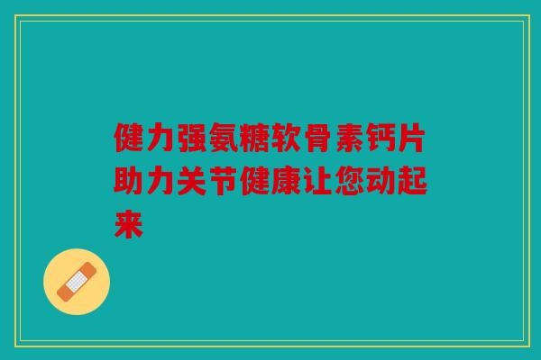 健力强氨糖软骨素钙片助力关节健康让您动起来