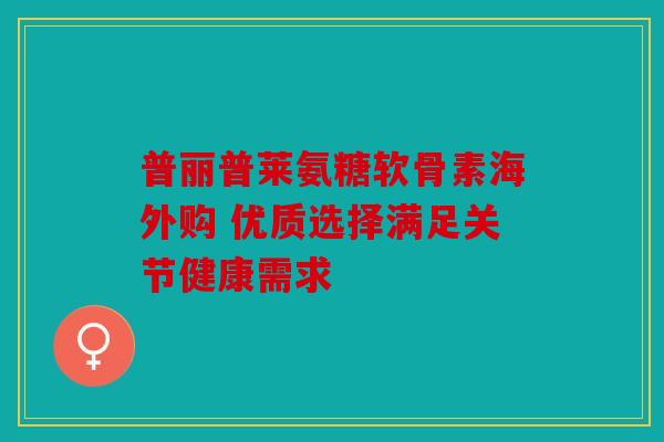 普丽普莱氨糖软骨素海外购 优质选择满足关节健康需求