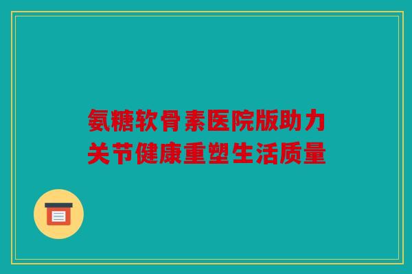 氨糖软骨素医院版助力关节健康重塑生活质量