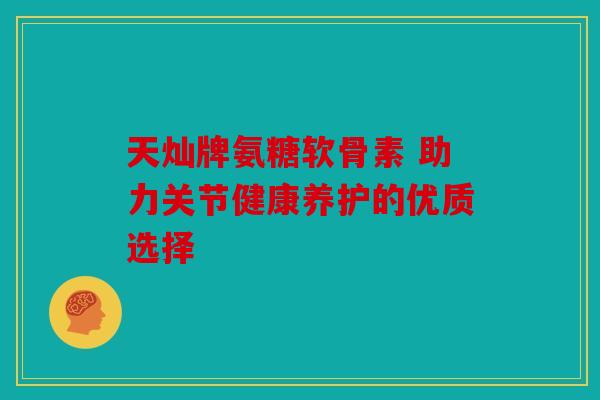 天灿牌氨糖软骨素 助力关节健康养护的优质选择