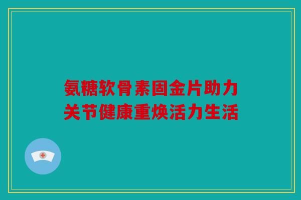 氨糖软骨素固金片助力关节健康重焕活力生活