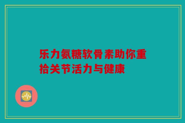 乐力氨糖软骨素助你重拾关节活力与健康