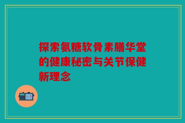 探索氨糖软骨素膳华堂的健康秘密与关节保健新理念