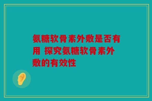 氨糖软骨素外敷是否有用 探究氨糖软骨素外敷的有效性