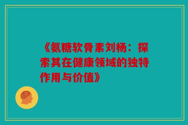 《氨糖软骨素刘杨：探索其在健康领域的独特作用与价值》