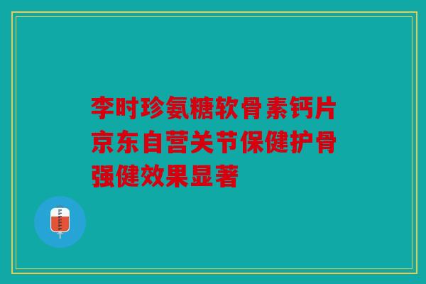 李时珍氨糖软骨素钙片京东自营关节保健护骨强健效果显著