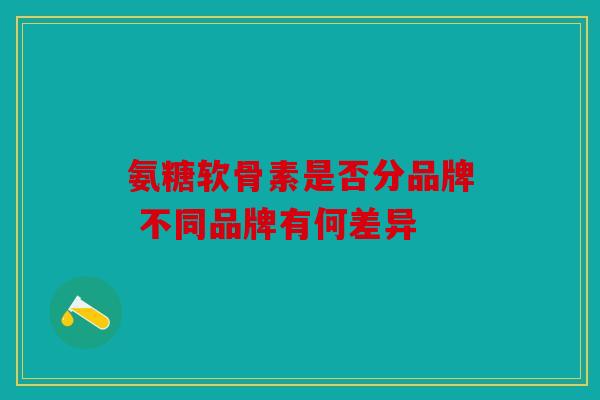 氨糖软骨素是否分品牌 不同品牌有何差异