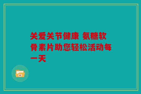 关爱关节健康 氨糖软骨素片助您轻松活动每一天