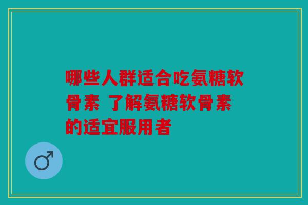 哪些人群适合吃氨糖软骨素 了解氨糖软骨素的适宜服用者