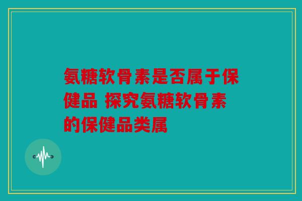 氨糖软骨素是否属于保健品 探究氨糖软骨素的保健品类属