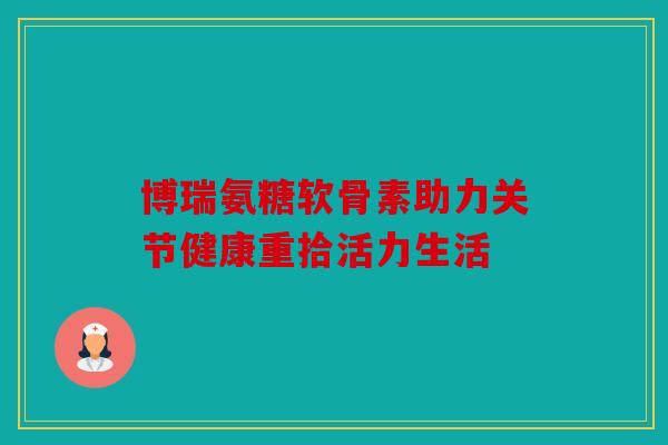 博瑞氨糖软骨素助力关节健康重拾活力生活