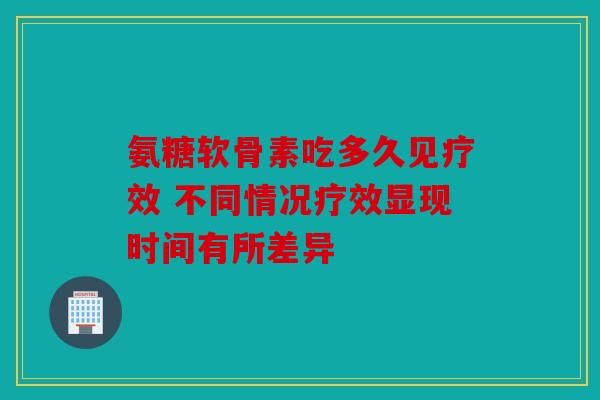 氨糖软骨素吃多久见疗效 不同情况疗效显现时间有所差异