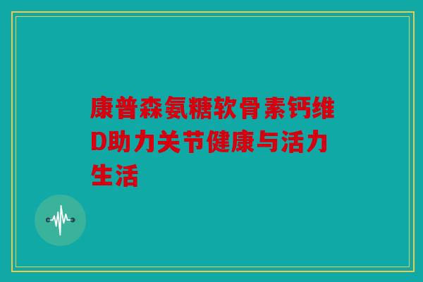 康普森氨糖软骨素钙维D助力关节健康与活力生活