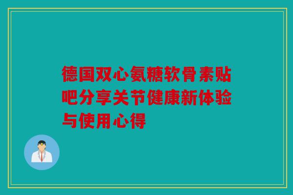 德国双心氨糖软骨素贴吧分享关节健康新体验与使用心得