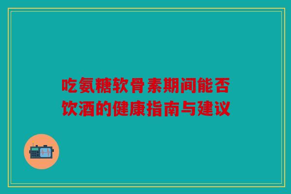 吃氨糖软骨素期间能否饮酒的健康指南与建议