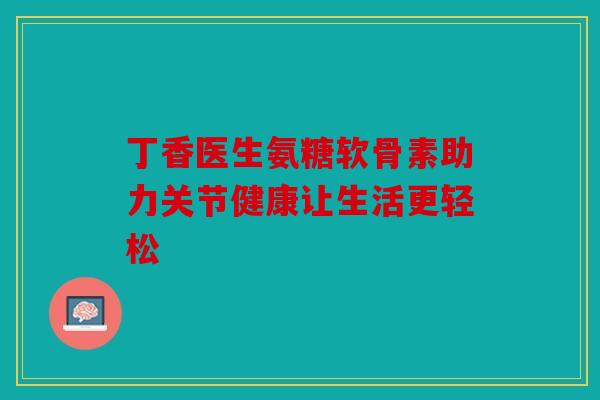 丁香医生氨糖软骨素助力关节健康让生活更轻松