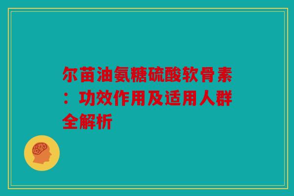 尔苗油氨糖硫酸软骨素：功效作用及适用人群全解析