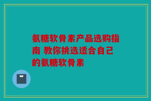 氨糖软骨素产品选购指南 教你挑选适合自己的氨糖软骨素