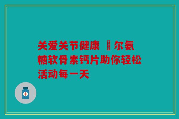 关爱关节健康 褔尔氨糖软骨素钙片助你轻松活动每一天