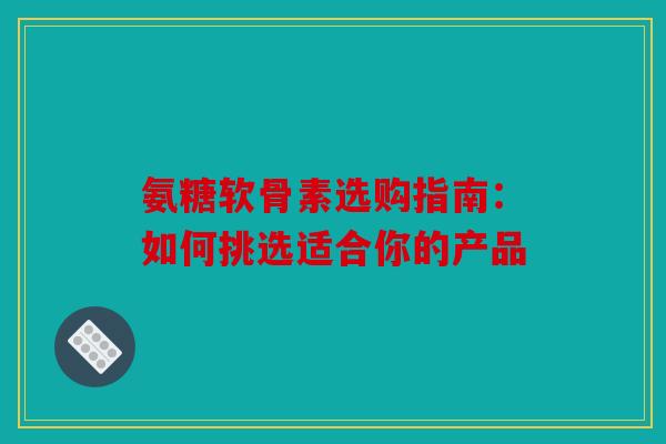 氨糖软骨素选购指南：如何挑选适合你的产品