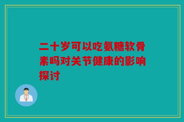 二十岁可以吃氨糖软骨素吗对关节健康的影响探讨