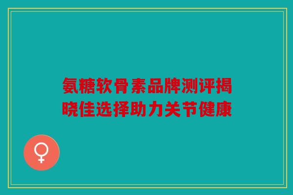 氨糖软骨素品牌测评揭晓佳选择助力关节健康