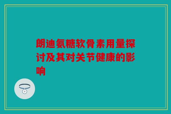 朗迪氨糖软骨素用量探讨及其对关节健康的影响