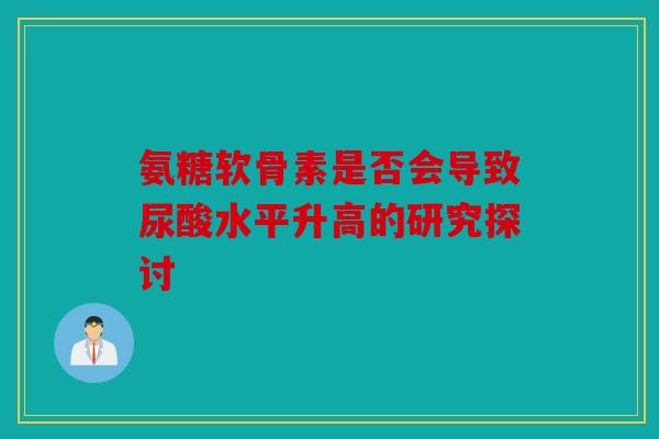 氨糖软骨素是否会导致尿酸水平升高的研究探讨