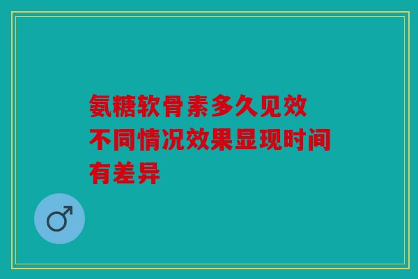 氨糖软骨素多久见效 不同情况效果显现时间有差异