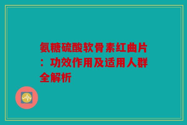 氨糖硫酸软骨素红曲片：功效作用及适用人群全解析