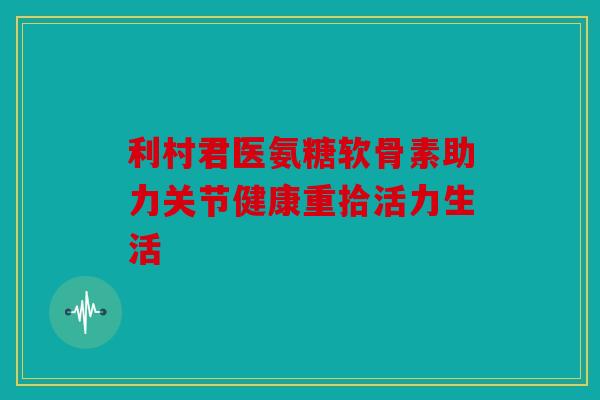 利村君医氨糖软骨素助力关节健康重拾活力生活