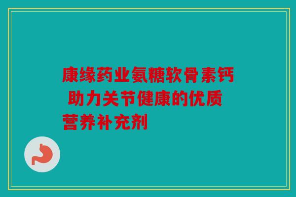 康缘药业氨糖软骨素钙 助力关节健康的优质营养补充剂