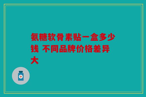 氨糖软骨素贴一盒多少钱 不同品牌价格差异大