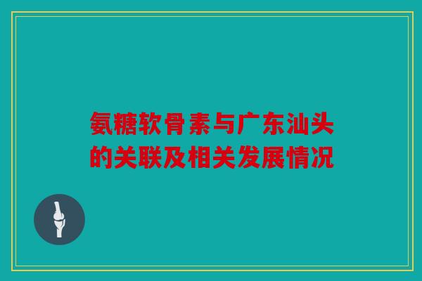 氨糖软骨素与广东汕头的关联及相关发展情况