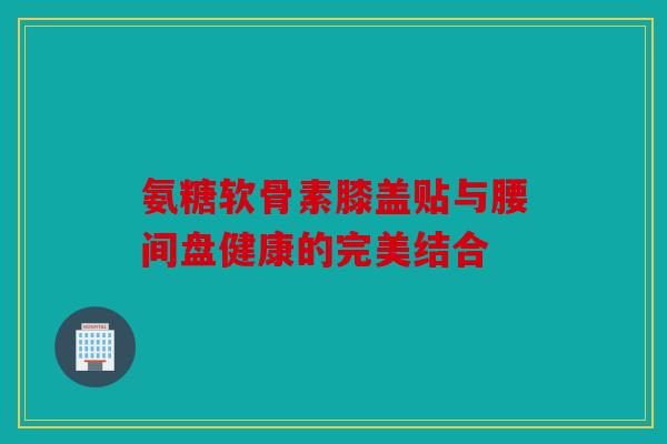 氨糖软骨素膝盖贴与腰间盘健康的完美结合