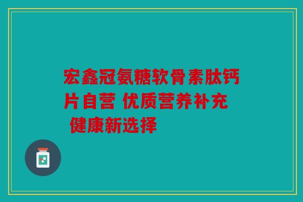 宏鑫冠氨糖软骨素肽钙片自营 优质营养补充 健康新选择