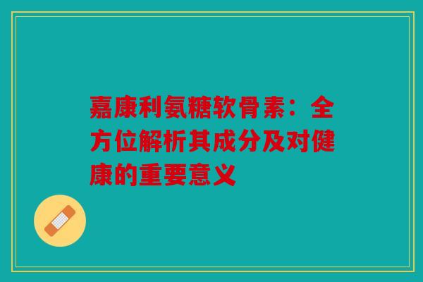 嘉康利氨糖软骨素：全方位解析其成分及对健康的重要意义