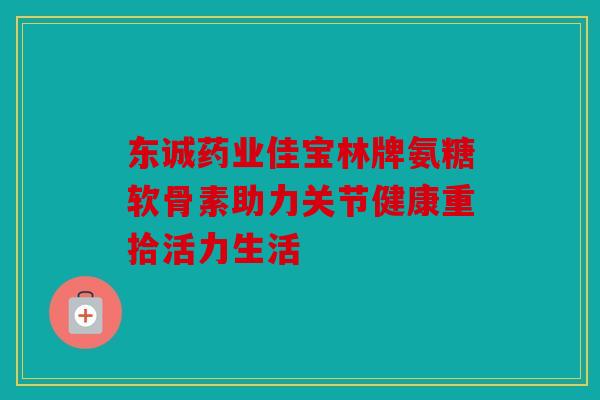 东诚药业佳宝林牌氨糖软骨素助力关节健康重拾活力生活