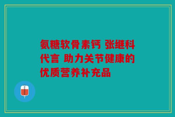 氨糖软骨素钙 张继科代言 助力关节健康的优质营养补充品