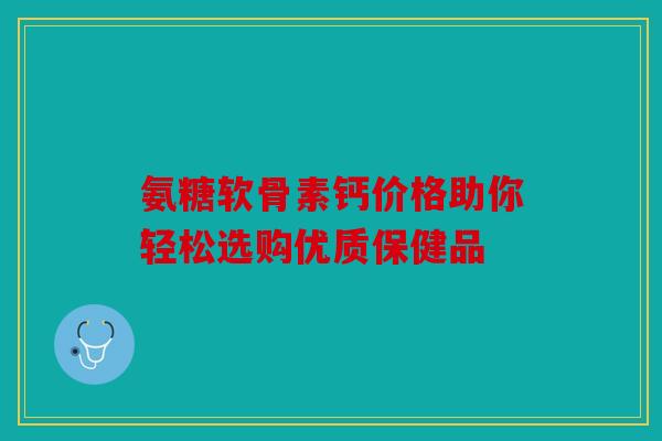 氨糖软骨素钙价格助你轻松选购优质保健品