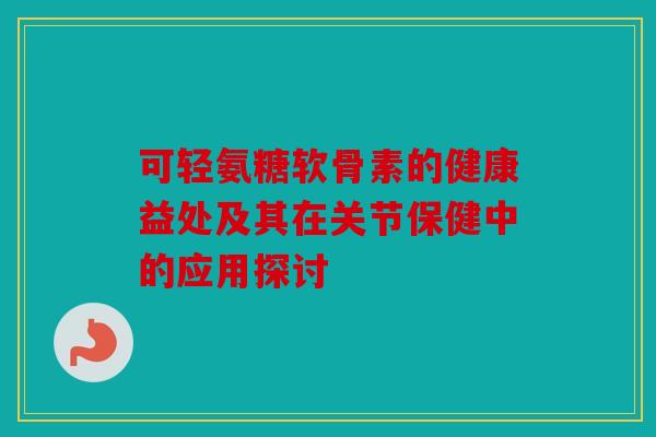 可轻氨糖软骨素的健康益处及其在关节保健中的应用探讨