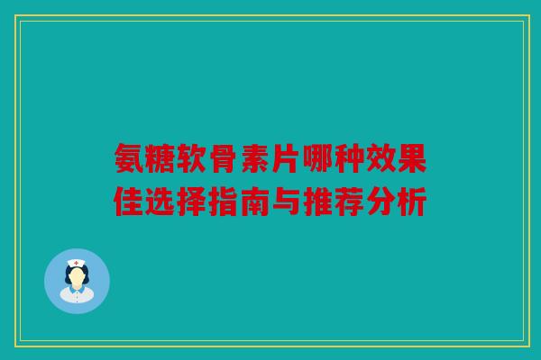 氨糖软骨素片哪种效果佳选择指南与推荐分析