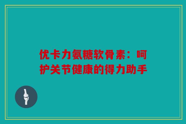 优卡力氨糖软骨素：呵护关节健康的得力助手