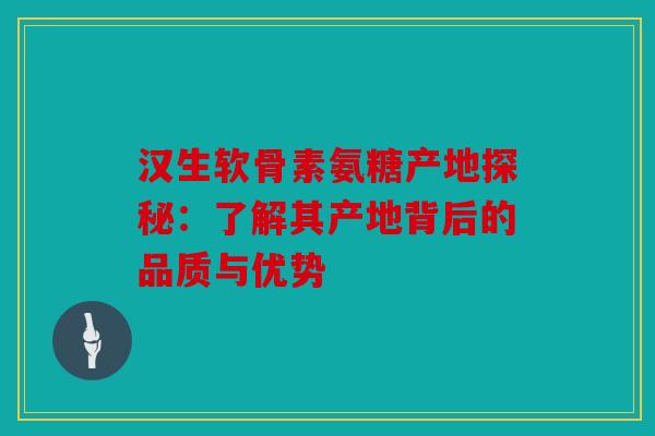 汉生软骨素氨糖产地探秘：了解其产地背后的品质与优势